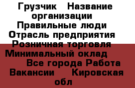 Грузчик › Название организации ­ Правильные люди › Отрасль предприятия ­ Розничная торговля › Минимальный оклад ­ 30 000 - Все города Работа » Вакансии   . Кировская обл.